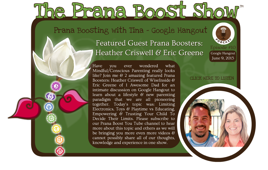 Have you ever wondered what Mindful/Conscious Parenting really looks like? Join me & 2 amazing featured Prana Boosters: Heather Criswell of WiseInside & Eric Greene of 1 Awesome Dad for an intimate discussion on Google Hangout to learn about a lifestyle & new parenting paradigm that we are all pioneering together. Today’s topic was: Limiting Electronics, Toys & Playtime vs Educating, Empowering & Trusting Your Child To Decide Their Limits. Please subscribe to our Prana Boost You Tube channel to hear more about this topic and others as we will be bringing you more even more videos & cannot possibly share all of our thoughts, knowledge and experience in one show.